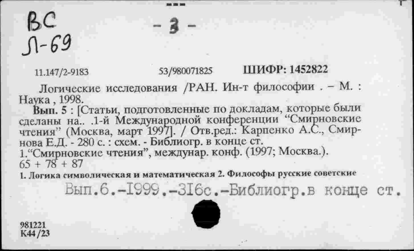 ﻿вс _3.
11.147/2-9183	53/980071825 ШИФР: 1452822
Логические исследования /РАН. Ин-т философии . - М. : Наука, 1998.
Вып. 5 : [Статьи, подготовленные по докладам, которые были сделаны на.. .1-й Международной конференции “Смирновские чтения” (Москва, март 1997]. / Отв.ред.: Карпенко А.С., Смирнова Е.Д. - 280 с.: схем. - Библиогр. в конце ст.
1.“Смирновские чтения”, междунар. конф. (1997; Москва.).
65 + 78 + 87
1. Логика символическая и математическая 2. Философы русские советские
Вып.6.-1999.-316с.-Библиогр.в конце ст.
981221
К44/23